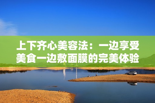 上下齐心美容法：一边享受美食一边敷面膜的完美体验
