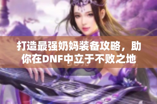 打造最强奶妈装备攻略，助你在DNF中立于不败之地