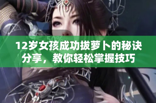 12岁女孩成功拔萝卜的秘诀分享，教你轻松掌握技巧