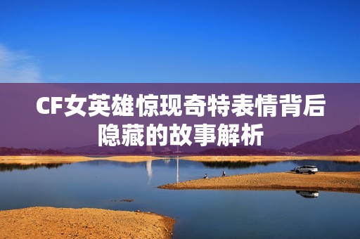 CF女英雄惊现奇特表情背后隐藏的故事解析