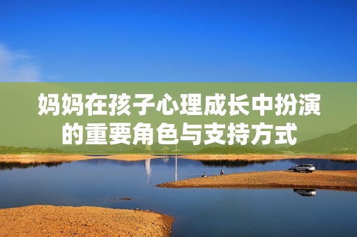 妈妈在孩子心理成长中扮演的重要角色与支持方式