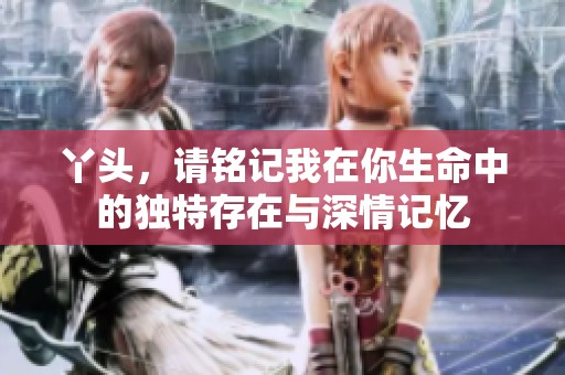 丫头，请铭记我在你生命中的独特存在与深情记忆