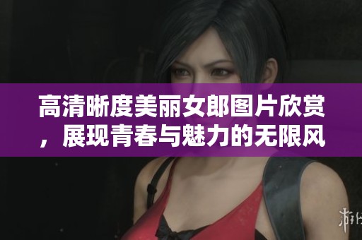 高清晰度美丽女郎图片欣赏，展现青春与魅力的无限风采