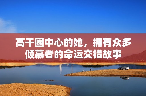 高干圈中心的她，拥有众多倾慕者的命运交错故事