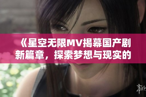 《星空无限MV揭幕国产剧新篇章，探索梦想与现实的交织》