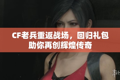 CF老兵重返战场，回归礼包助你再创辉煌传奇