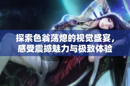 探索色翁荡熄的视觉盛宴，感受震撼魅力与极致体验