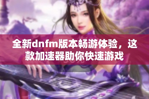 全新dnfm版本畅游体验，这款加速器助你快速游戏