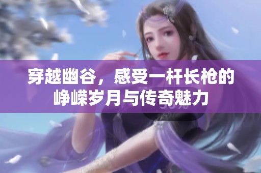 穿越幽谷，感受一杆长枪的峥嵘岁月与传奇魅力