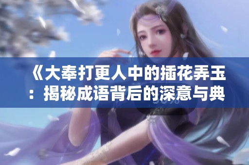 《大奉打更人中的插花弄玉：揭秘成语背后的深意与典故》