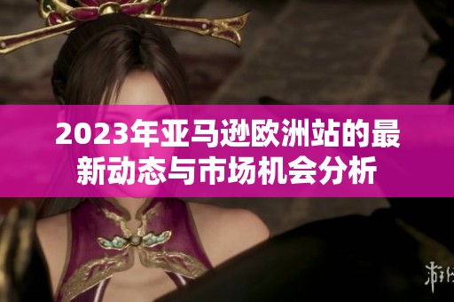 2023年亚马逊欧洲站的最新动态与市场机会分析