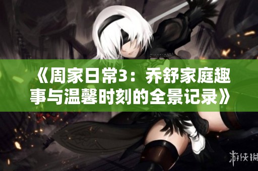 《周家日常3：乔舒家庭趣事与温馨时刻的全景记录》