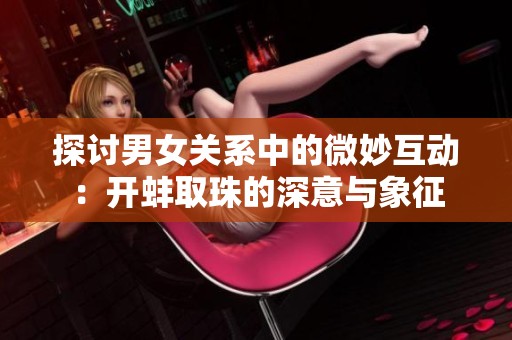 探讨男女关系中的微妙互动：开蚌取珠的深意与象征