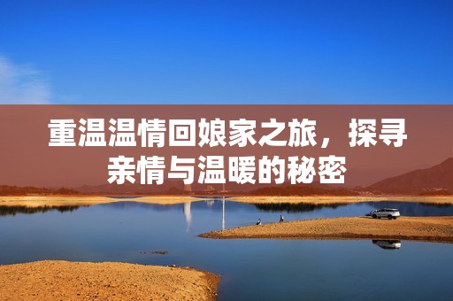 重温温情回娘家之旅，探寻亲情与温暖的秘密