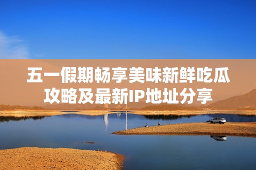五一假期畅享美味新鲜吃瓜攻略及最新IP地址分享