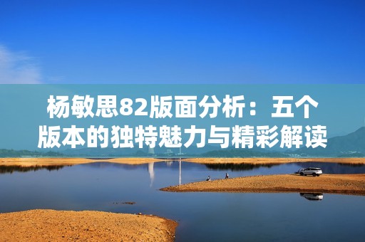 杨敏思82版面分析：五个版本的独特魅力与精彩解读