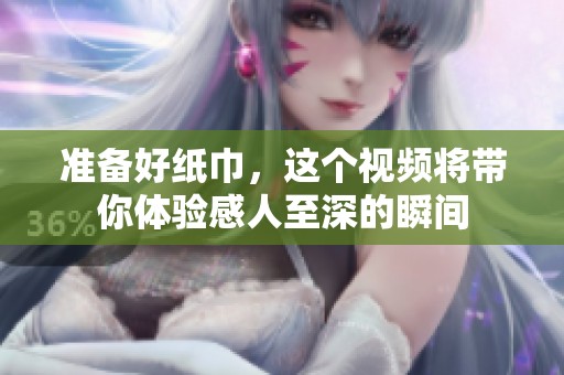 准备好纸巾，这个视频将带你体验感人至深的瞬间