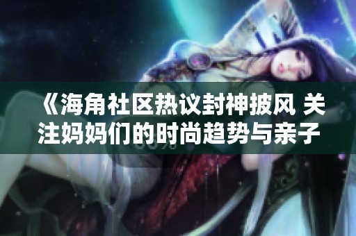 《海角社区热议封神披风 关注妈妈们的时尚趋势与亲子搭配》