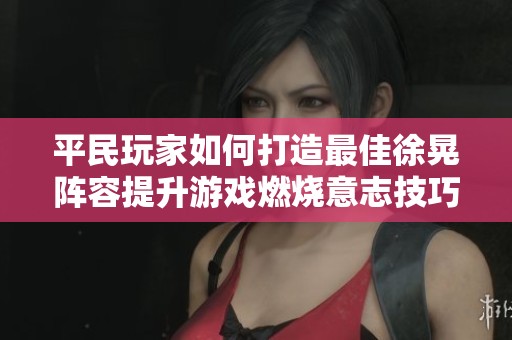平民玩家如何打造最佳徐晃阵容提升游戏燃烧意志技巧