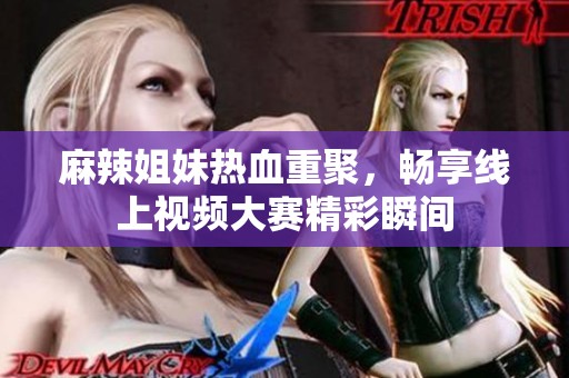 麻辣姐妹热血重聚，畅享线上视频大赛精彩瞬间