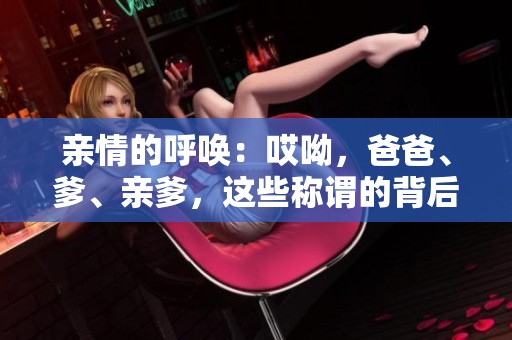 亲情的呼唤：哎呦，爸爸、爹、亲爹，这些称谓的背后意义