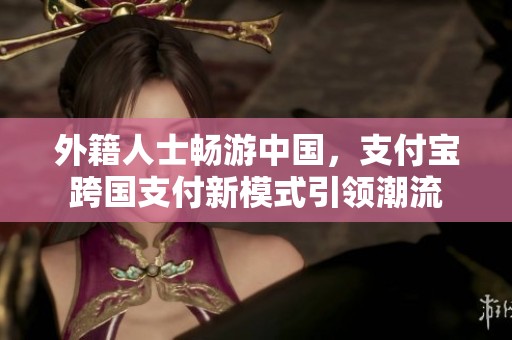 外籍人士畅游中国，支付宝跨国支付新模式引领潮流