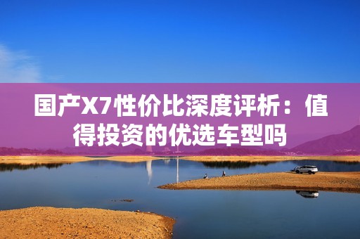 国产X7性价比深度评析：值得投资的优选车型吗