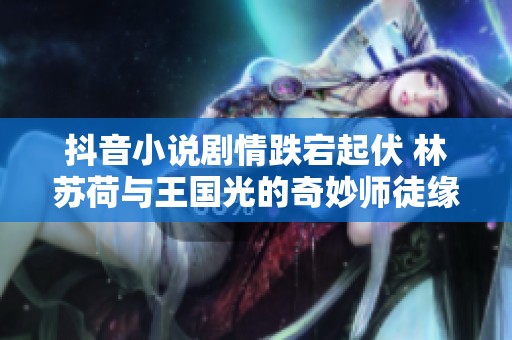 抖音小说剧情跌宕起伏 林苏荷与王国光的奇妙师徒缘分