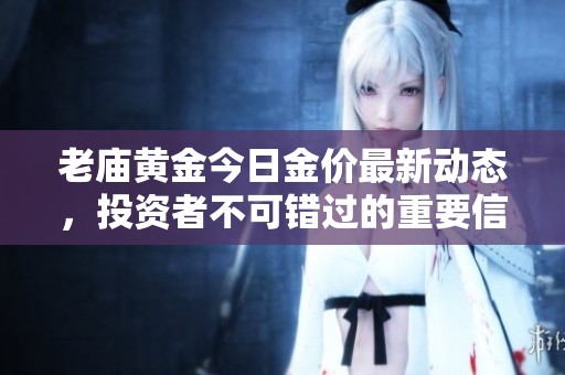 老庙黄金今日金价最新动态，投资者不可错过的重要信息
