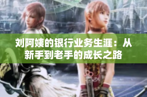 刘阿姨的银行业务生涯：从新手到老手的成长之路