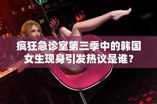 疯狂急诊室第三季中的韩国女生现身引发热议是谁？