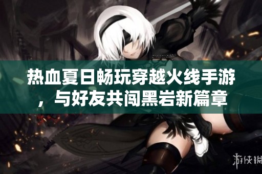 热血夏日畅玩穿越火线手游，与好友共闯黑岩新篇章