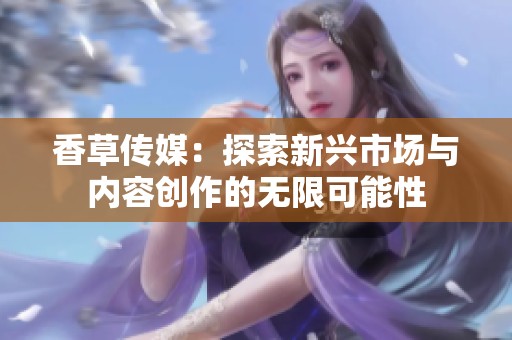 香草传媒：探索新兴市场与内容创作的无限可能性