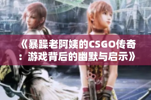 《暴躁老阿姨的CSGO传奇：游戏背后的幽默与启示》