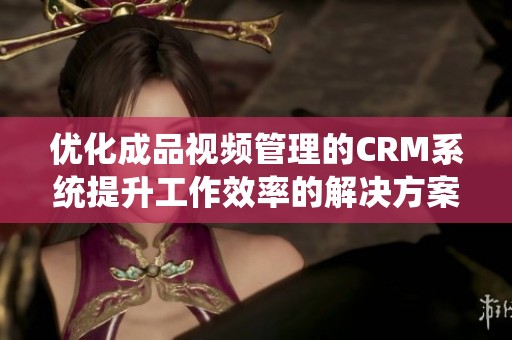 优化成品视频管理的CRM系统提升工作效率的解决方案