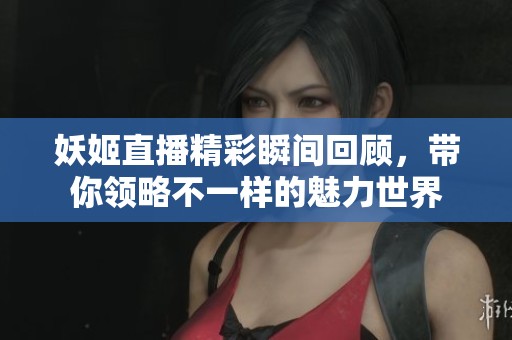 妖姬直播精彩瞬间回顾，带你领略不一样的魅力世界