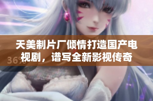 天美制片厂倾情打造国产电视剧，谱写全新影视传奇