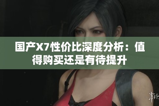 国产X7性价比深度分析：值得购买还是有待提升