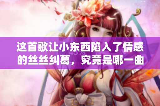 这首歌让小东西陷入了情感的丝丝纠葛，究竟是哪一曲目呢