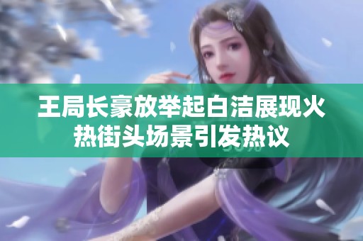 王局长豪放举起白洁展现火热街头场景引发热议