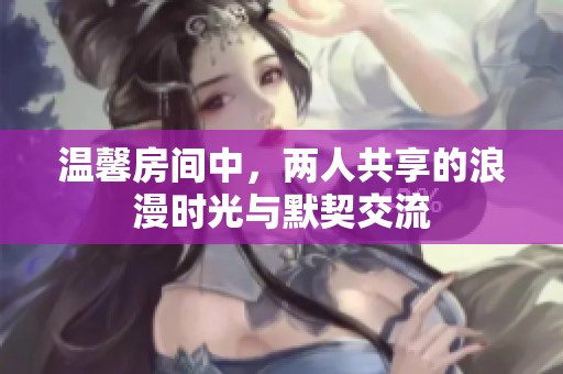 温馨房间中，两人共享的浪漫时光与默契交流