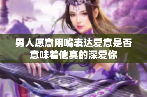 男人愿意用嘴表达爱意是否意味着他真的深爱你