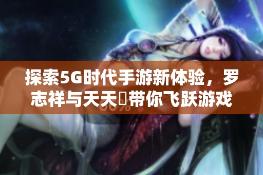 探索5G时代手游新体验，罗志祥与天天奭带你飞跃游戏新境界