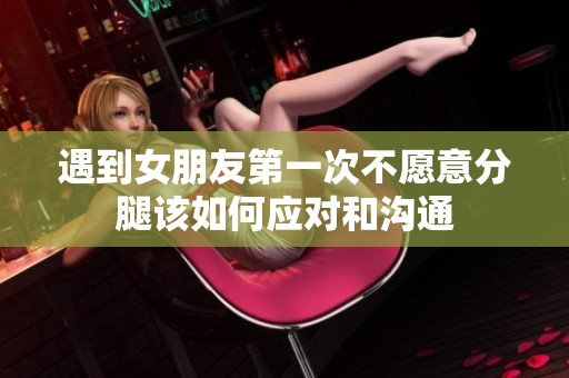 遇到女朋友第一次不愿意分腿该如何应对和沟通