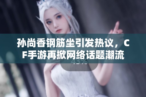 孙尚香钢筋坐引发热议，CF手游再掀网络话题潮流