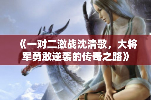 《一对二激战沈清歌，大将军勇敢逆袭的传奇之路》