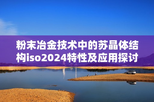 粉末冶金技术中的苏晶体结构iso2024特性及应用探讨