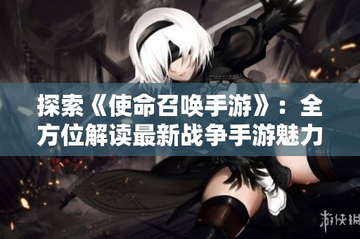 探索《使命召唤手游》：全方位解读最新战争手游魅力与特色