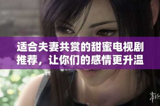 适合夫妻共赏的甜蜜电视剧推荐，让你们的感情更升温