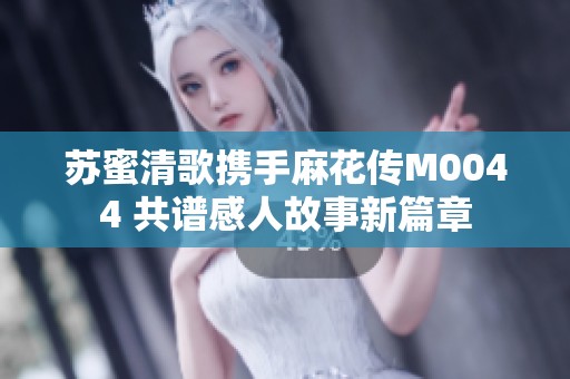 苏蜜清歌携手麻花传M0044 共谱感人故事新篇章